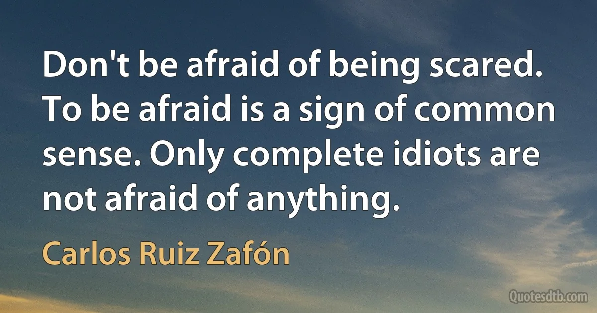 Don't be afraid of being scared. To be afraid is a sign of common sense. Only complete idiots are not afraid of anything. (Carlos Ruiz Zafón)