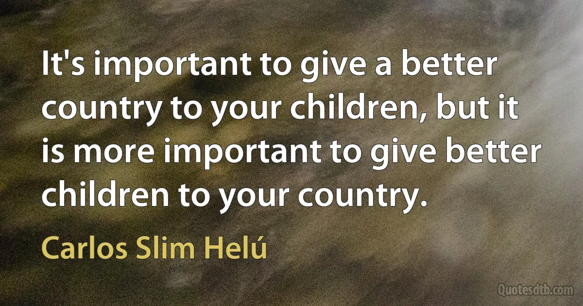 It's important to give a better country to your children, but it is more important to give better children to your country. (Carlos Slim Helú)