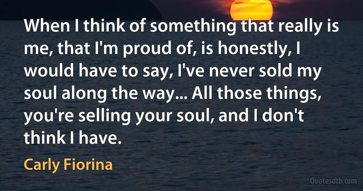 When I think of something that really is me, that I'm proud of, is honestly, I would have to say, I've never sold my soul along the way... All those things, you're selling your soul, and I don't think I have. (Carly Fiorina)