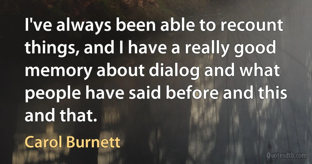 I've always been able to recount things, and I have a really good memory about dialog and what people have said before and this and that. (Carol Burnett)