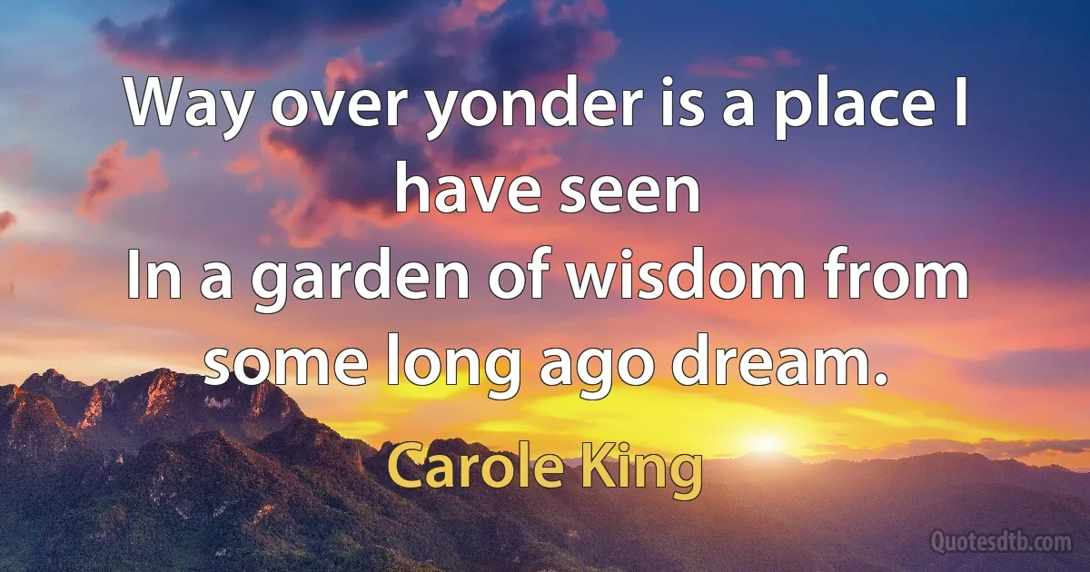 Way over yonder is a place I have seen
In a garden of wisdom from some long ago dream. (Carole King)