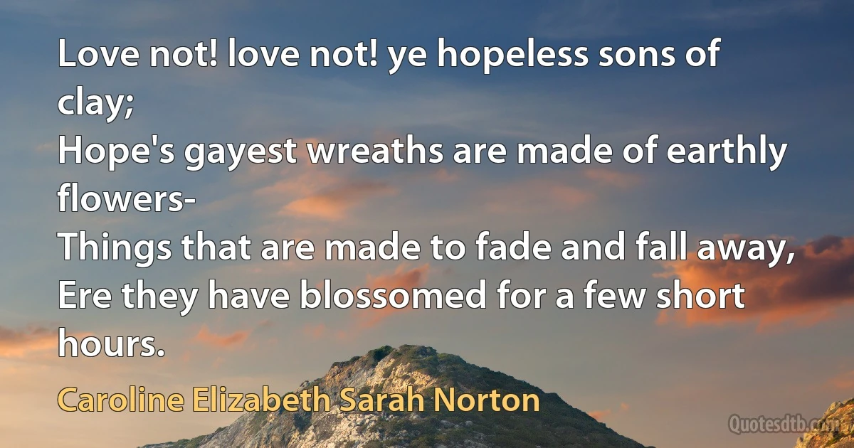 Love not! love not! ye hopeless sons of clay;
Hope's gayest wreaths are made of earthly flowers-
Things that are made to fade and fall away,
Ere they have blossomed for a few short hours. (Caroline Elizabeth Sarah Norton)