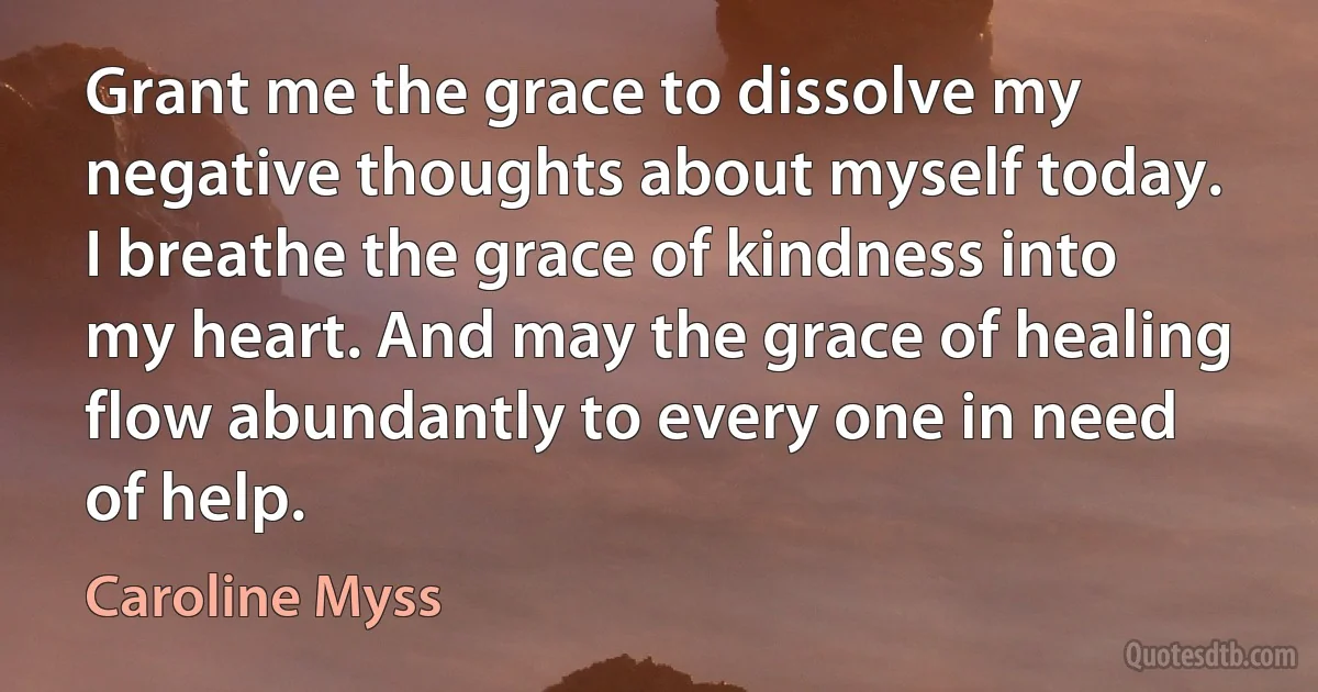 Grant me the grace to dissolve my negative thoughts about myself today. I breathe the grace of kindness into my heart. And may the grace of healing flow abundantly to every one in need of help. (Caroline Myss)