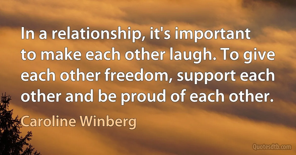 In a relationship, it's important to make each other laugh. To give each other freedom, support each other and be proud of each other. (Caroline Winberg)