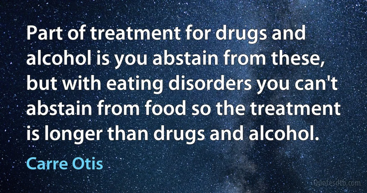 Part of treatment for drugs and alcohol is you abstain from these, but with eating disorders you can't abstain from food so the treatment is longer than drugs and alcohol. (Carre Otis)