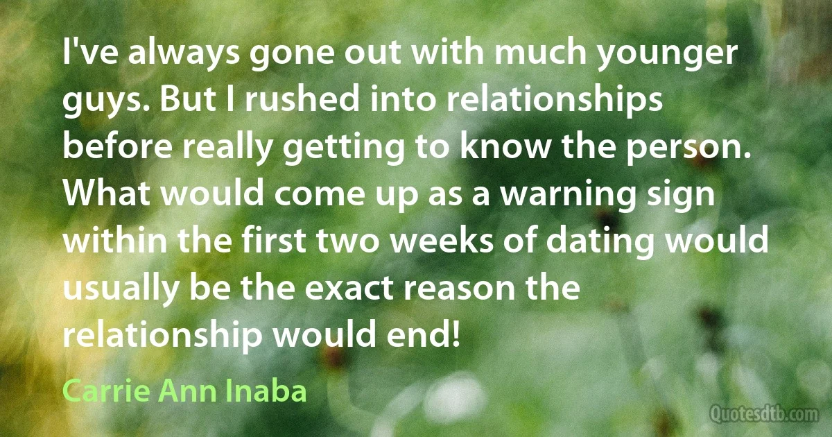 I've always gone out with much younger guys. But I rushed into relationships before really getting to know the person. What would come up as a warning sign within the first two weeks of dating would usually be the exact reason the relationship would end! (Carrie Ann Inaba)