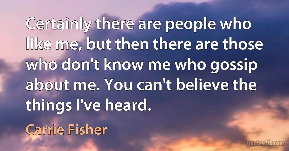 Certainly there are people who like me, but then there are those who don't know me who gossip about me. You can't believe the things I've heard. (Carrie Fisher)