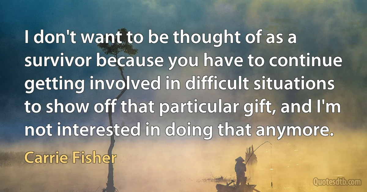 I don't want to be thought of as a survivor because you have to continue getting involved in difficult situations to show off that particular gift, and I'm not interested in doing that anymore. (Carrie Fisher)