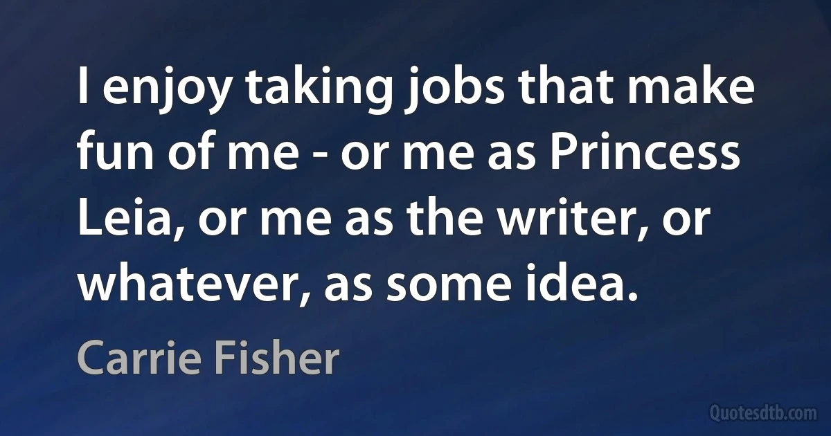 I enjoy taking jobs that make fun of me - or me as Princess Leia, or me as the writer, or whatever, as some idea. (Carrie Fisher)