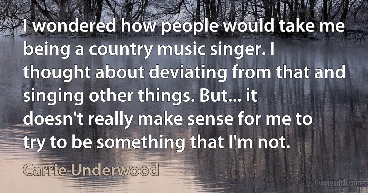 I wondered how people would take me being a country music singer. I thought about deviating from that and singing other things. But... it doesn't really make sense for me to try to be something that I'm not. (Carrie Underwood)