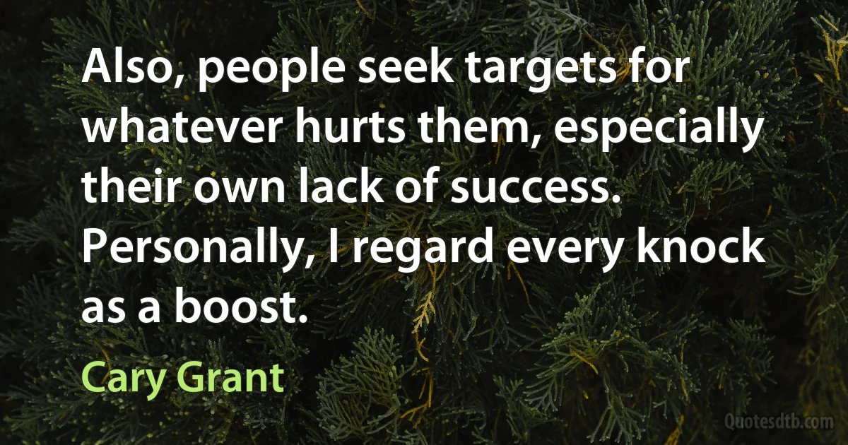 Also, people seek targets for whatever hurts them, especially their own lack of success. Personally, I regard every knock as a boost. (Cary Grant)