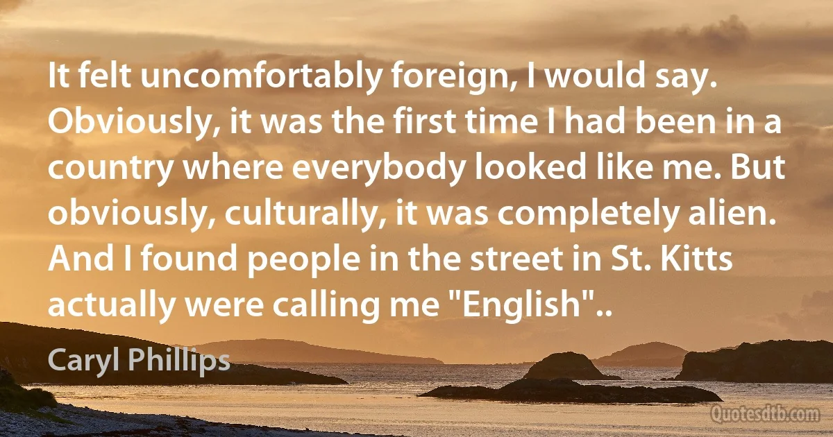 It felt uncomfortably foreign, I would say. Obviously, it was the first time I had been in a country where everybody looked like me. But obviously, culturally, it was completely alien. And I found people in the street in St. Kitts actually were calling me "English".. (Caryl Phillips)