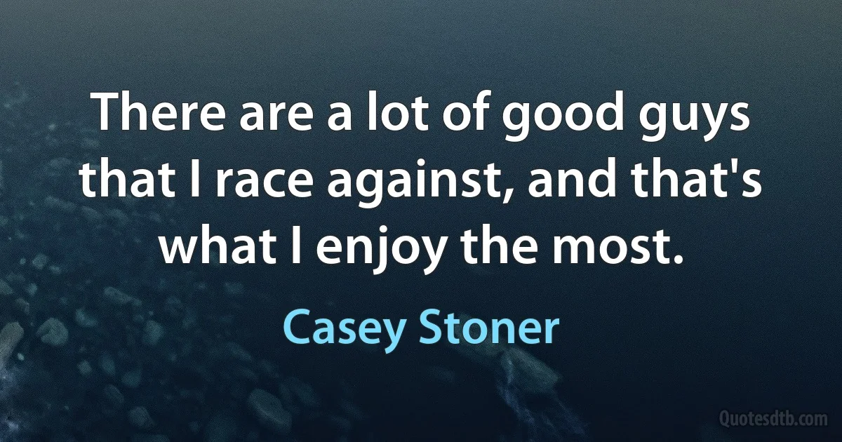 There are a lot of good guys that I race against, and that's what I enjoy the most. (Casey Stoner)