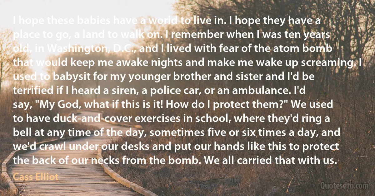 I hope these babies have a world to live in. I hope they have a place to go, a land to walk on. I remember when I was ten years old, in Washington, D.C., and I lived with fear of the atom bomb that would keep me awake nights and make me wake up screaming. I used to babysit for my younger brother and sister and I'd be terrified if I heard a siren, a police car, or an ambulance. I'd say, "My God, what if this is it! How do I protect them?" We used to have duck-and-cover exercises in school, where they'd ring a bell at any time of the day, sometimes five or six times a day, and we'd crawl under our desks and put our hands like this to protect the back of our necks from the bomb. We all carried that with us. (Cass Elliot)