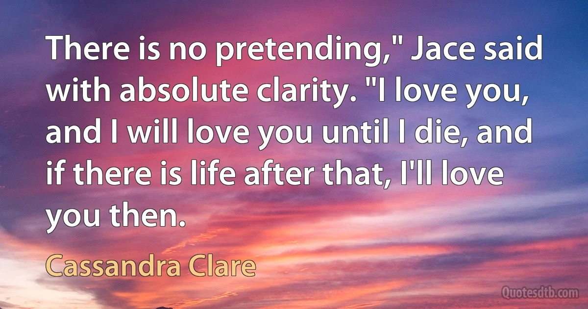 There is no pretending," Jace said with absolute clarity. "I love you, and I will love you until I die, and if there is life after that, I'll love you then. (Cassandra Clare)