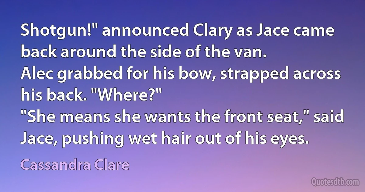 Shotgun!" announced Clary as Jace came back around the side of the van.
Alec grabbed for his bow, strapped across his back. "Where?"
"She means she wants the front seat," said Jace, pushing wet hair out of his eyes. (Cassandra Clare)