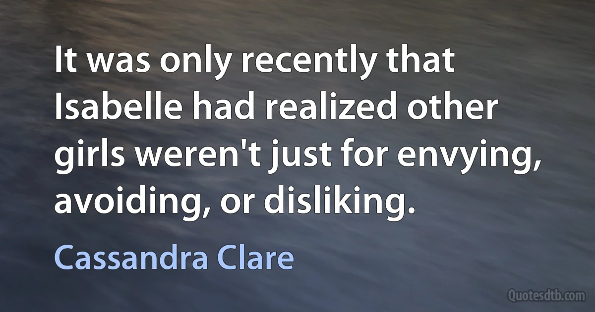 It was only recently that Isabelle had realized other girls weren't just for envying, avoiding, or disliking. (Cassandra Clare)