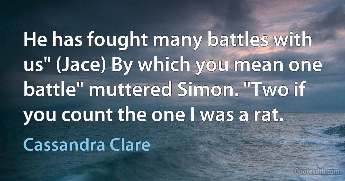 He has fought many battles with us" (Jace) By which you mean one battle" muttered Simon. "Two if you count the one I was a rat. (Cassandra Clare)