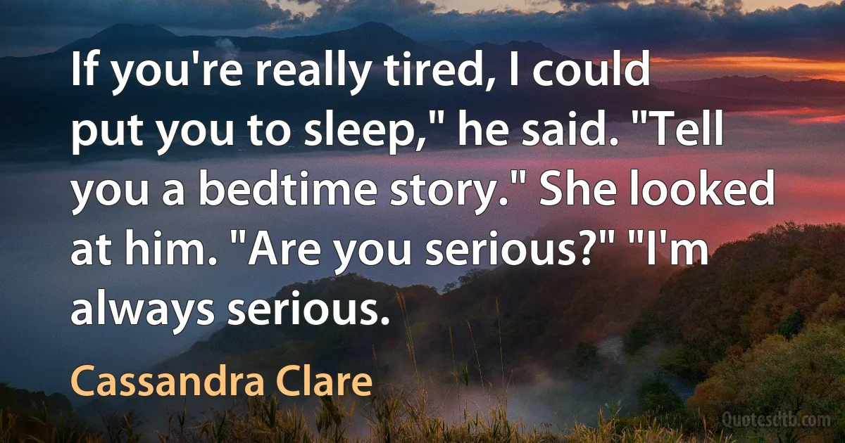 If you're really tired, I could put you to sleep," he said. "Tell you a bedtime story." She looked at him. "Are you serious?" "I'm always serious. (Cassandra Clare)