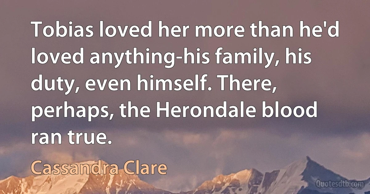 Tobias loved her more than he'd loved anything-his family, his duty, even himself. There, perhaps, the Herondale blood ran true. (Cassandra Clare)