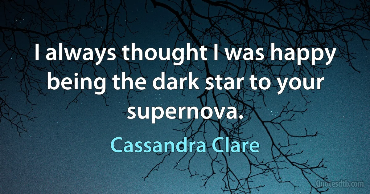 I always thought I was happy being the dark star to your supernova. (Cassandra Clare)