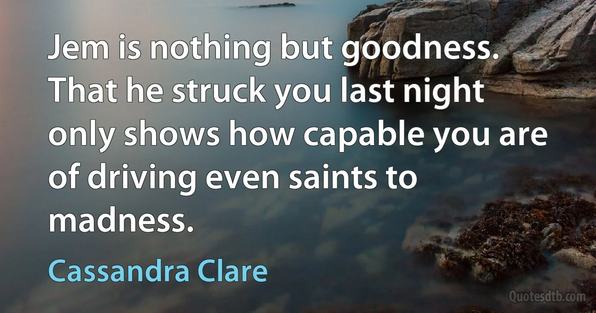 Jem is nothing but goodness. That he struck you last night only shows how capable you are of driving even saints to madness. (Cassandra Clare)