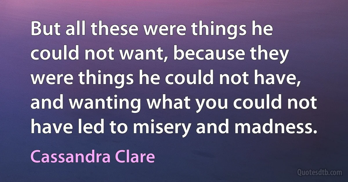 But all these were things he could not want, because they were things he could not have, and wanting what you could not have led to misery and madness. (Cassandra Clare)