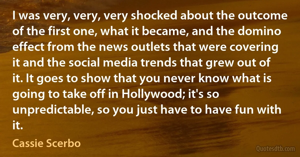 I was very, very, very shocked about the outcome of the first one, what it became, and the domino effect from the news outlets that were covering it and the social media trends that grew out of it. It goes to show that you never know what is going to take off in Hollywood; it's so unpredictable, so you just have to have fun with it. (Cassie Scerbo)