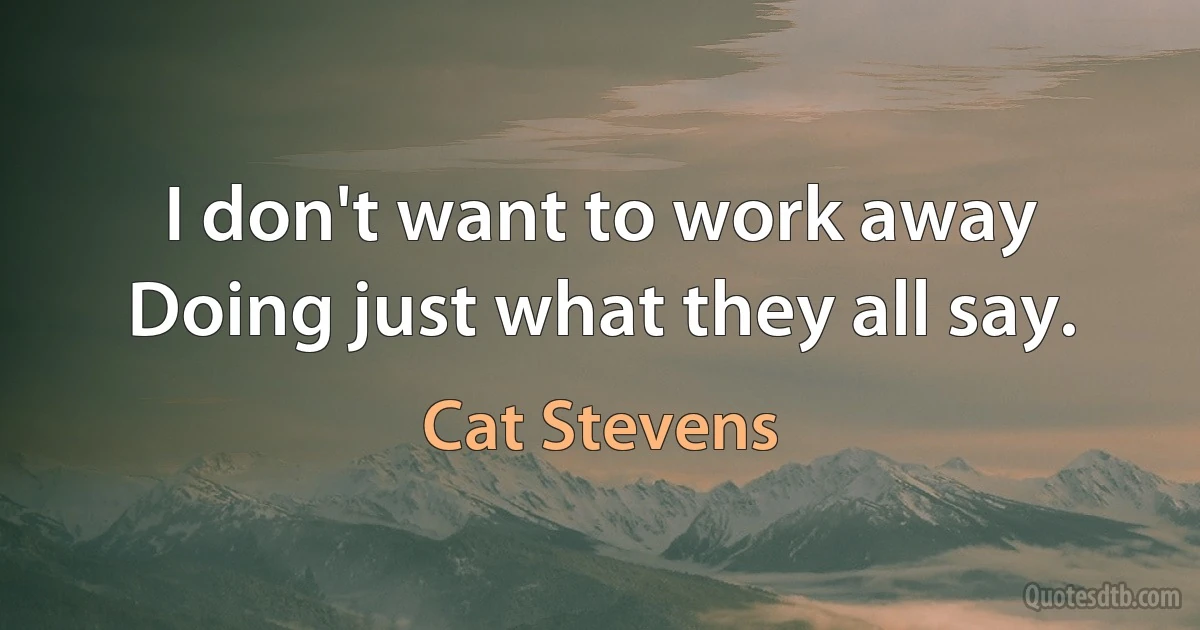 I don't want to work away
Doing just what they all say. (Cat Stevens)