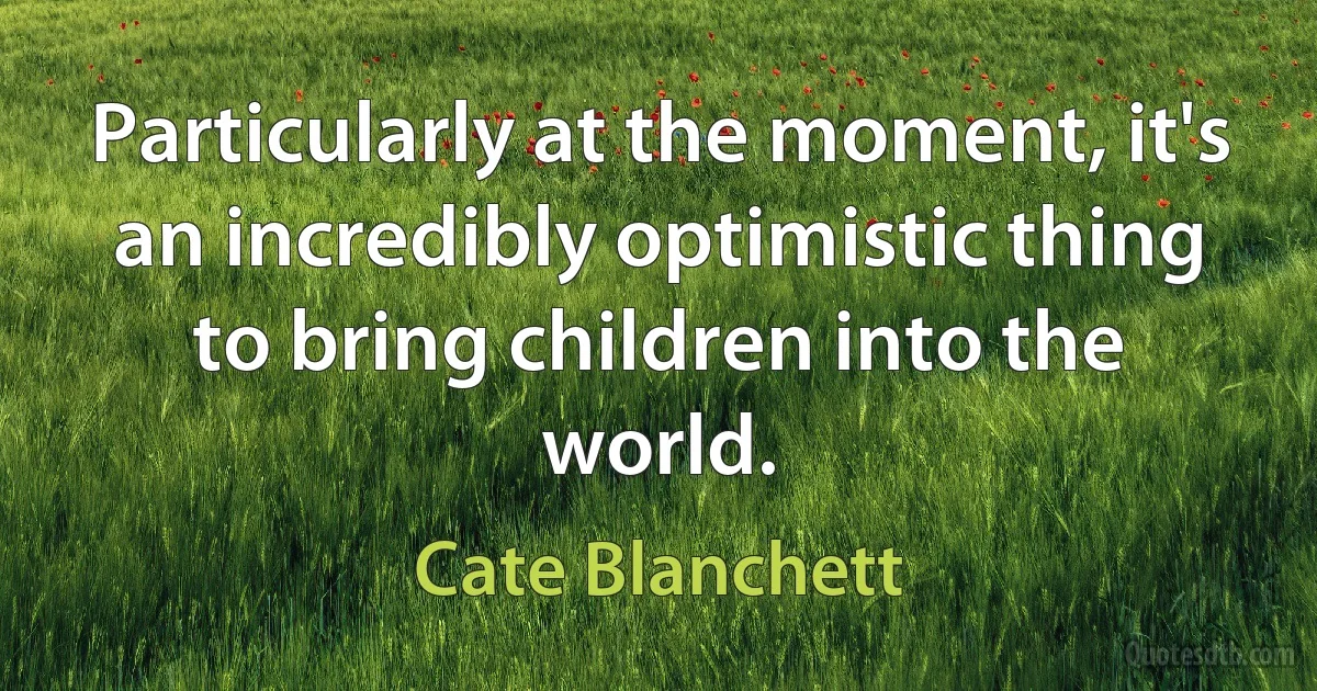 Particularly at the moment, it's an incredibly optimistic thing to bring children into the world. (Cate Blanchett)