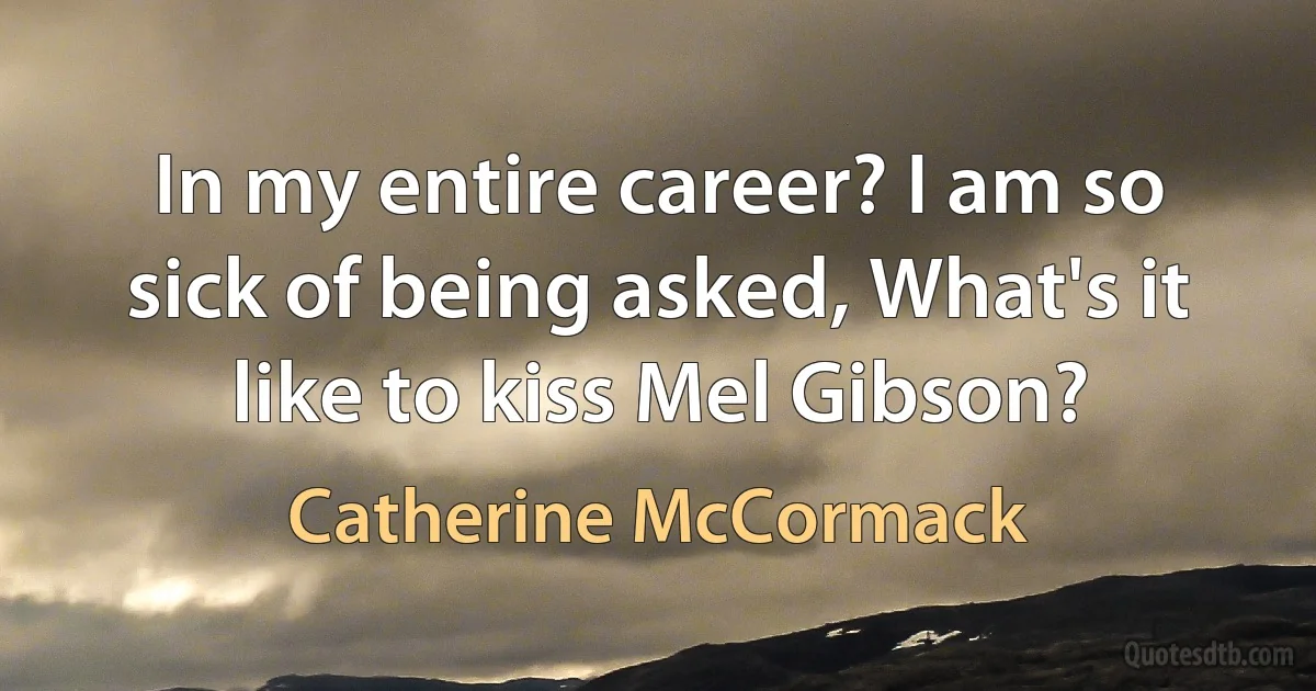 In my entire career? I am so sick of being asked, What's it like to kiss Mel Gibson? (Catherine McCormack)