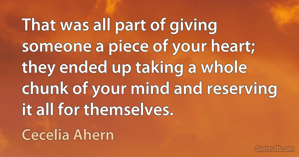 That was all part of giving someone a piece of your heart; they ended up taking a whole chunk of your mind and reserving it all for themselves. (Cecelia Ahern)