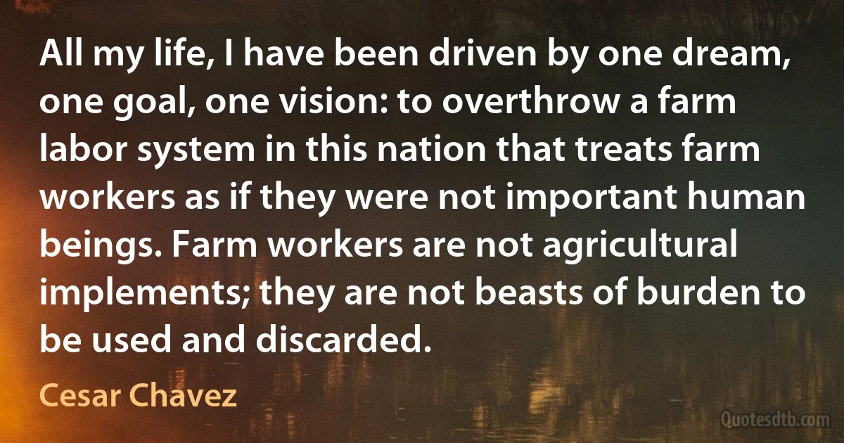 All my life, I have been driven by one dream, one goal, one vision: to overthrow a farm labor system in this nation that treats farm workers as if they were not important human beings. Farm workers are not agricultural implements; they are not beasts of burden to be used and discarded. (Cesar Chavez)