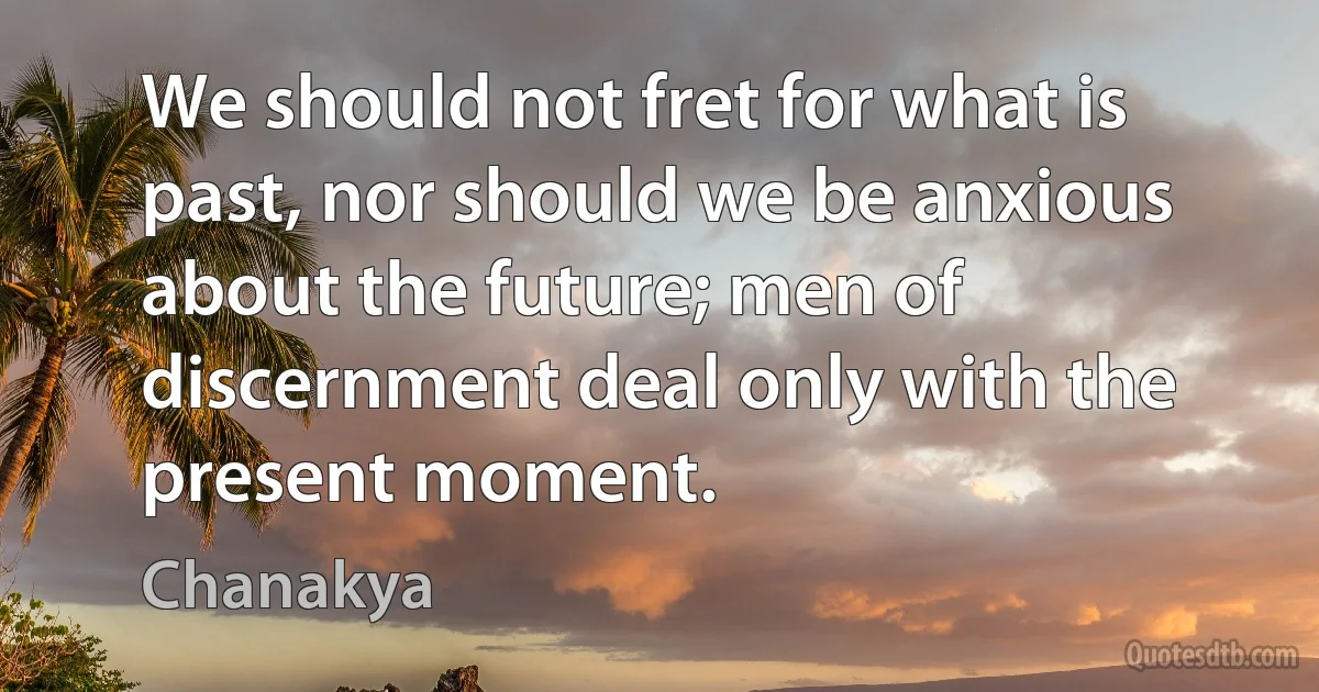 We should not fret for what is past, nor should we be anxious about the future; men of discernment deal only with the present moment. (Chanakya)