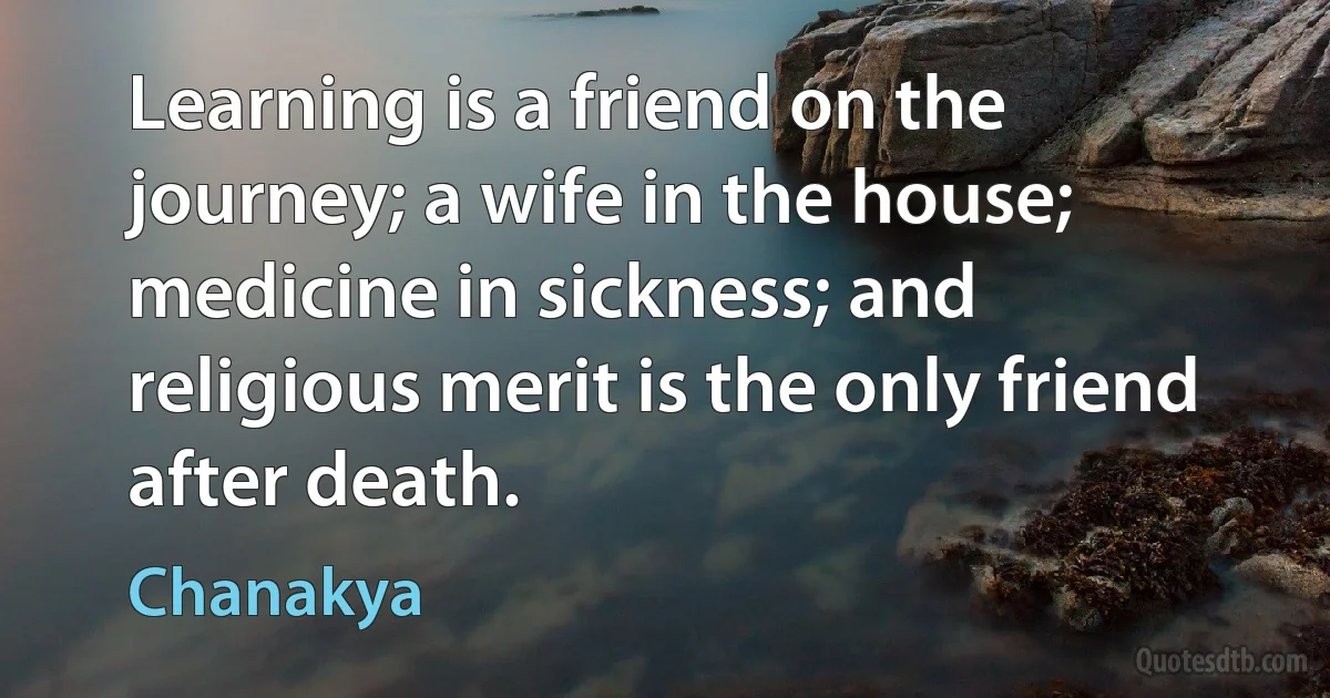 Learning is a friend on the journey; a wife in the house; medicine in sickness; and religious merit is the only friend after death. (Chanakya)