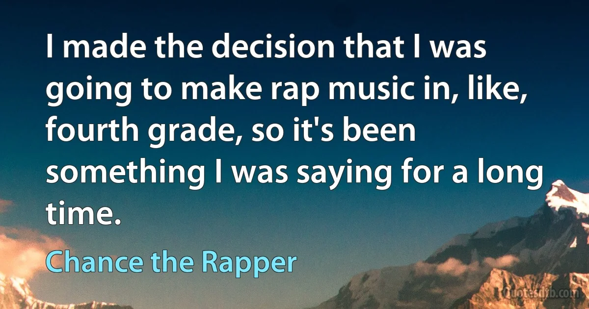 I made the decision that I was going to make rap music in, like, fourth grade, so it's been something I was saying for a long time. (Chance the Rapper)