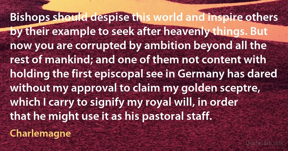 Bishops should despise this world and inspire others by their example to seek after heavenly things. But now you are corrupted by ambition beyond all the rest of mankind; and one of them not content with holding the first episcopal see in Germany has dared without my approval to claim my golden sceptre, which I carry to signify my royal will, in order that he might use it as his pastoral staff. (Charlemagne)