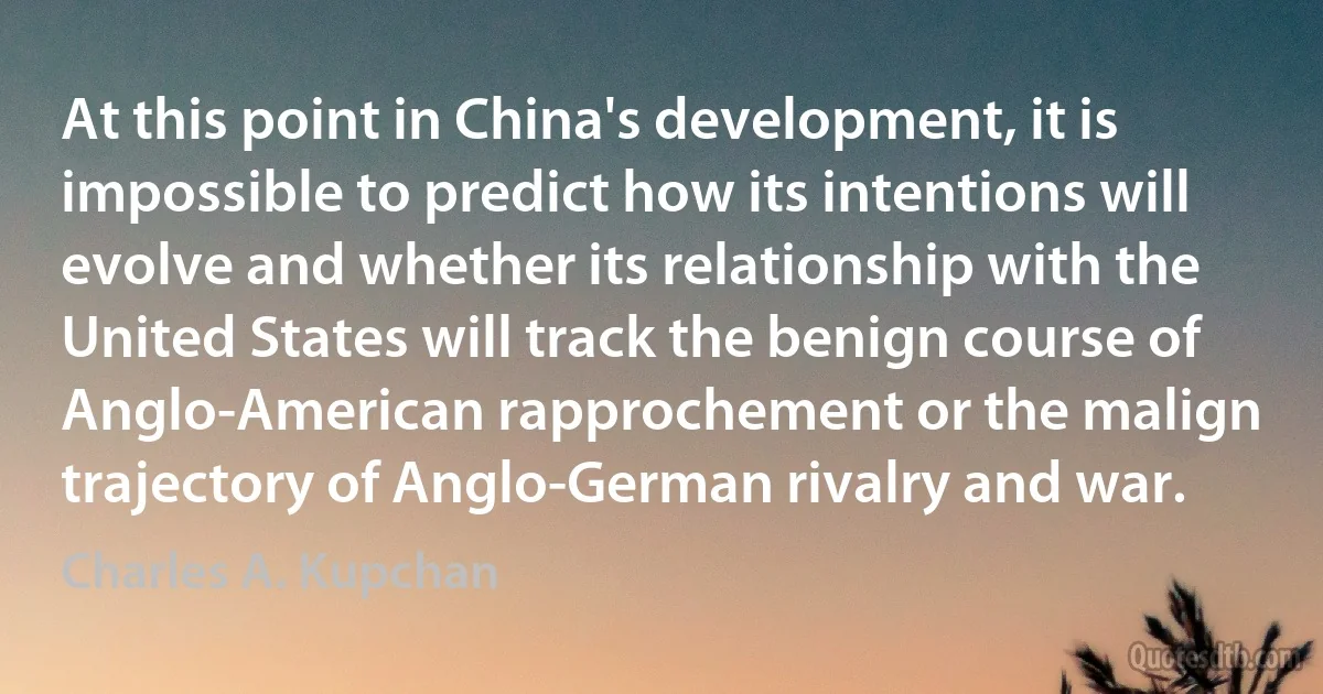 At this point in China's development, it is impossible to predict how its intentions will evolve and whether its relationship with the United States will track the benign course of Anglo-American rapprochement or the malign trajectory of Anglo-German rivalry and war. (Charles A. Kupchan)