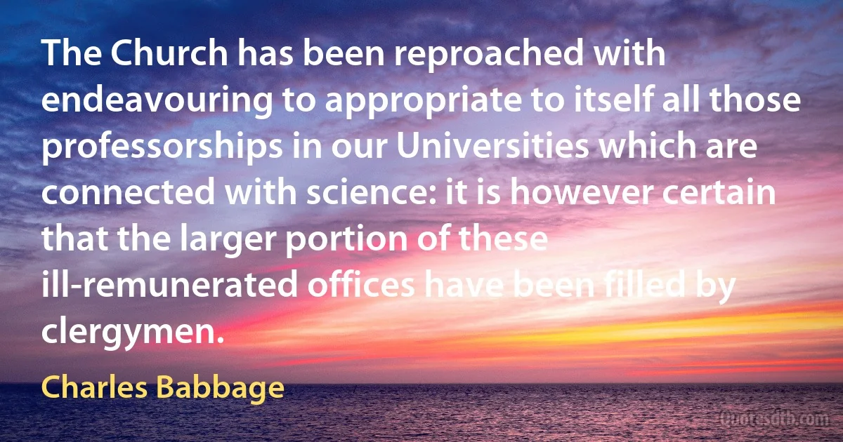 The Church has been reproached with endeavouring to appropriate to itself all those professorships in our Universities which are connected with science: it is however certain that the larger portion of these ill-remunerated offices have been filled by clergymen. (Charles Babbage)