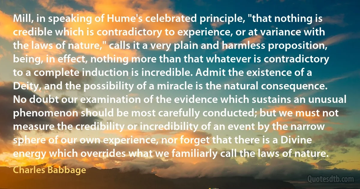 Mill, in speaking of Hume's celebrated principle, "that nothing is credible which is contradictory to experience, or at variance with the laws of nature," calls it a very plain and harmless proposition, being, in effect, nothing more than that whatever is contradictory to a complete induction is incredible. Admit the existence of a Deity, and the possibility of a miracle is the natural consequence. No doubt our examination of the evidence which sustains an unusual phenomenon should be most carefully conducted; but we must not measure the credibility or incredibility of an event by the narrow sphere of our own experience, nor forget that there is a Divine energy which overrides what we familiarly call the laws of nature. (Charles Babbage)