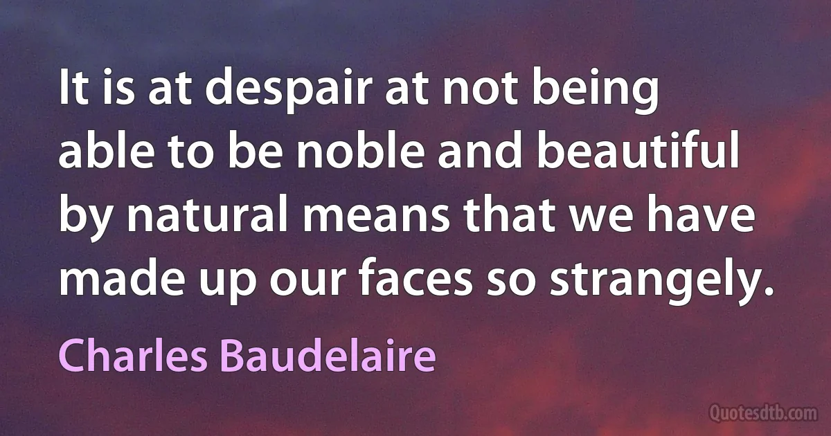 It is at despair at not being able to be noble and beautiful by natural means that we have made up our faces so strangely. (Charles Baudelaire)