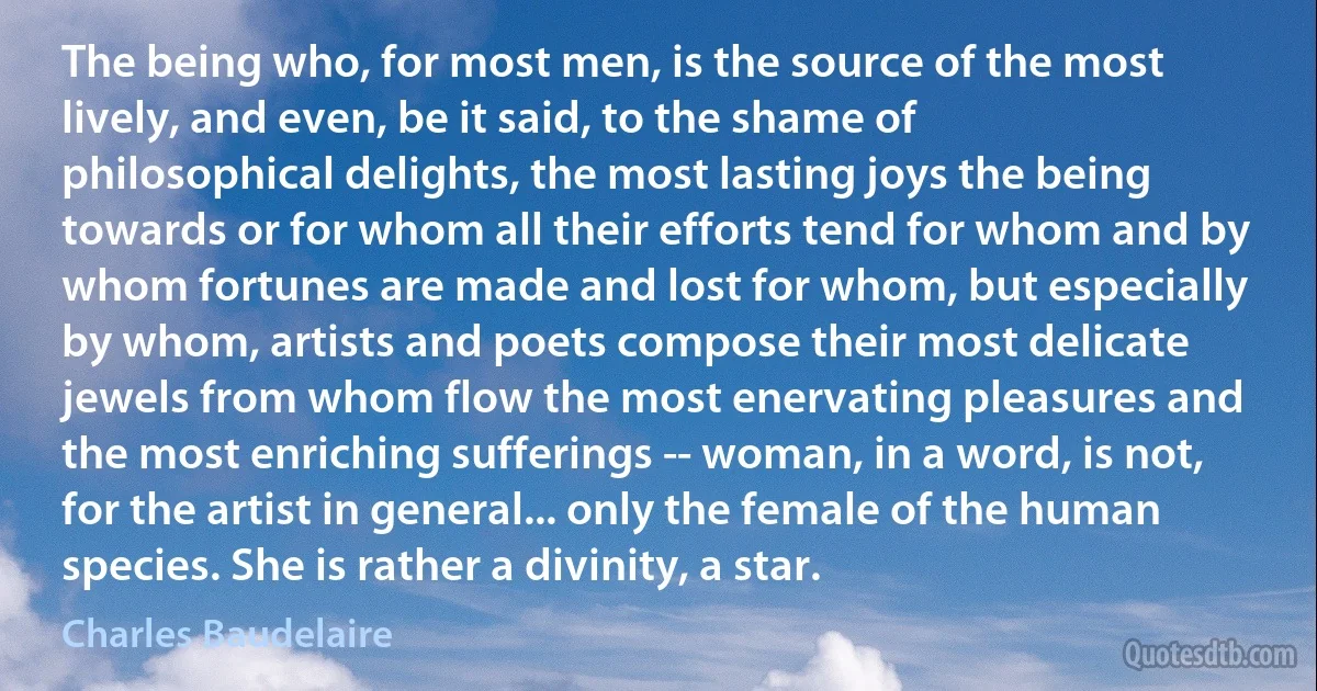 The being who, for most men, is the source of the most lively, and even, be it said, to the shame of philosophical delights, the most lasting joys the being towards or for whom all their efforts tend for whom and by whom fortunes are made and lost for whom, but especially by whom, artists and poets compose their most delicate jewels from whom flow the most enervating pleasures and the most enriching sufferings -- woman, in a word, is not, for the artist in general... only the female of the human species. She is rather a divinity, a star. (Charles Baudelaire)