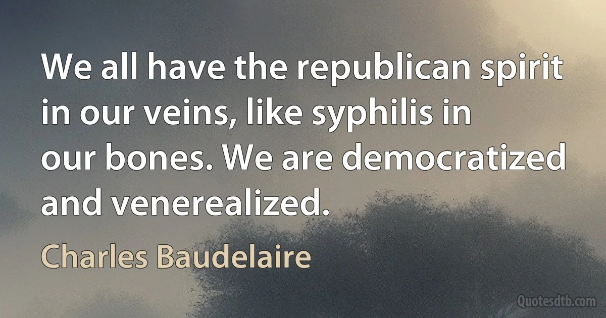 We all have the republican spirit in our veins, like syphilis in our bones. We are democratized and venerealized. (Charles Baudelaire)