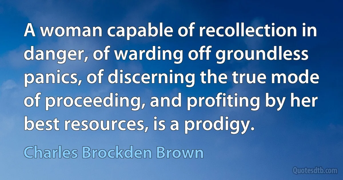 A woman capable of recollection in danger, of warding off groundless panics, of discerning the true mode of proceeding, and profiting by her best resources, is a prodigy. (Charles Brockden Brown)