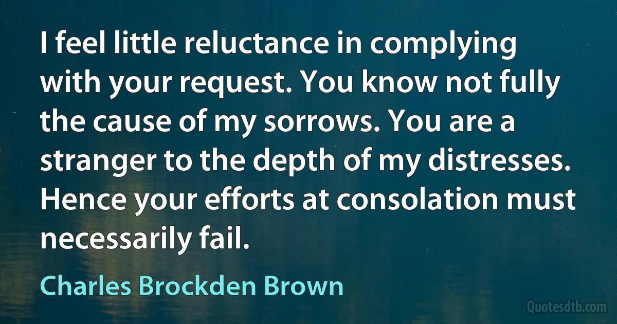 I feel little reluctance in complying with your request. You know not fully the cause of my sorrows. You are a stranger to the depth of my distresses. Hence your efforts at consolation must necessarily fail. (Charles Brockden Brown)