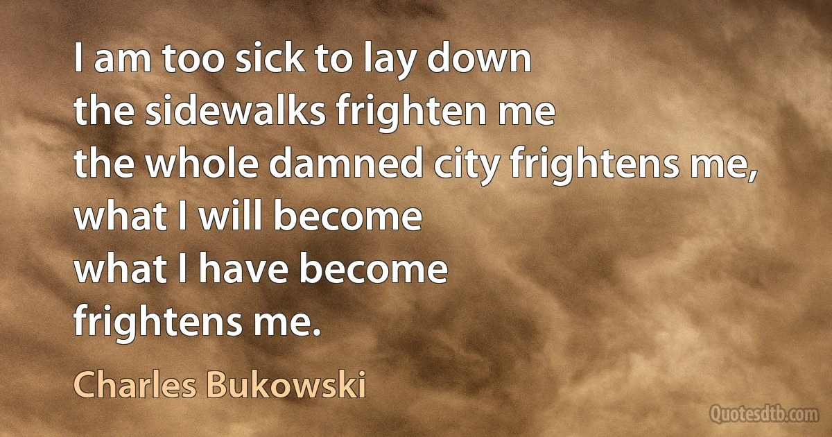 I am too sick to lay down
the sidewalks frighten me
the whole damned city frightens me,
what I will become
what I have become
frightens me. (Charles Bukowski)