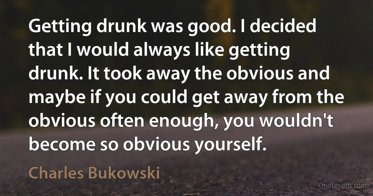 Getting drunk was good. I decided that I would always like getting drunk. It took away the obvious and maybe if you could get away from the obvious often enough, you wouldn't become so obvious yourself. (Charles Bukowski)