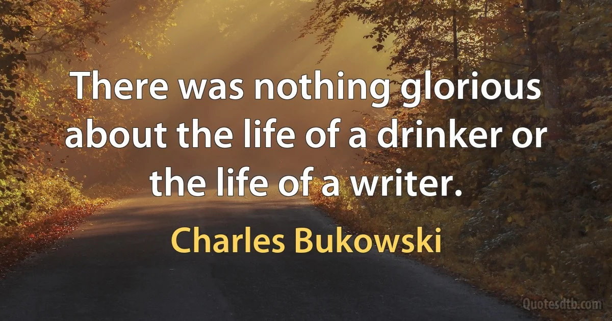 There was nothing glorious about the life of a drinker or the life of a writer. (Charles Bukowski)