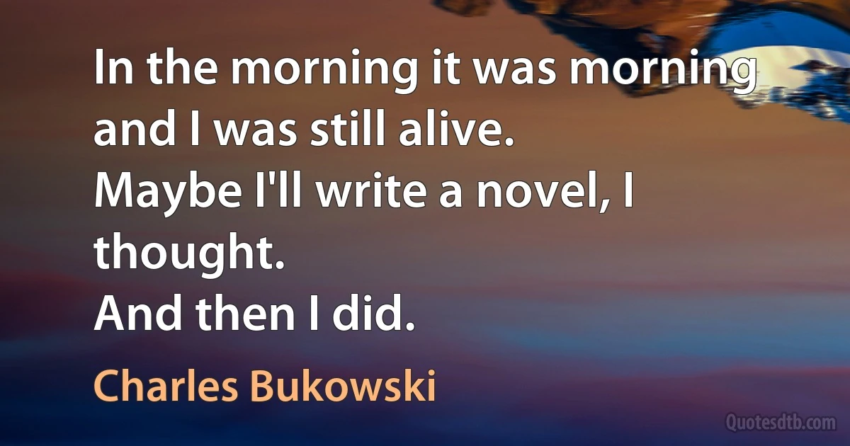 In the morning it was morning and I was still alive.
Maybe I'll write a novel, I thought.
And then I did. (Charles Bukowski)