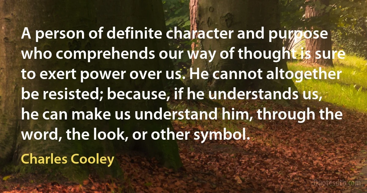 A person of definite character and purpose who comprehends our way of thought is sure to exert power over us. He cannot altogether be resisted; because, if he understands us, he can make us understand him, through the word, the look, or other symbol. (Charles Cooley)